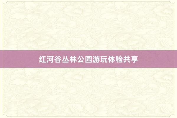 红河谷丛林公园游玩体验共享