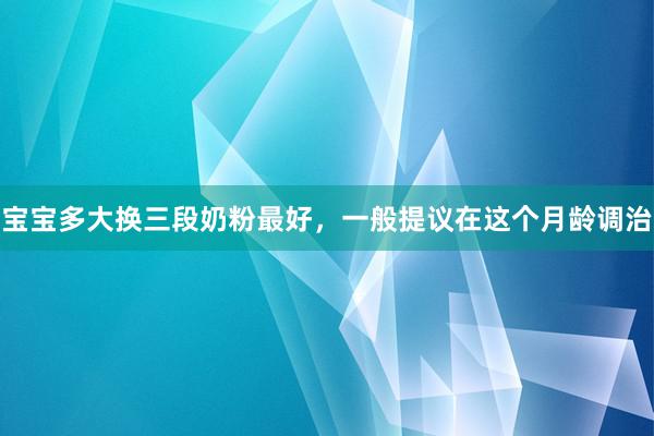 宝宝多大换三段奶粉最好，一般提议在这个月龄调治