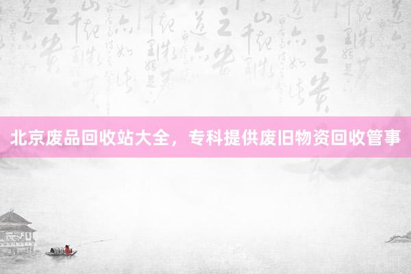 北京废品回收站大全，专科提供废旧物资回收管事